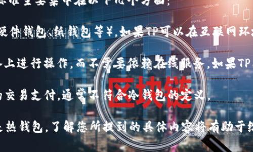 TP通常指的是“转账支付”（Transaction Payment），而冷钱包是指一种不直接连接互联网的加密货币存储方式。冷钱包的主要目的是增强资产的安全性，防止黑客攻击和网络威胁。

如果您指的是某个具体的TP平台或钱包，判断其是否属于冷钱包的标准主要集中在以下几个方面：

1. **连接方式**：冷钱包不会连接互联网，通常以物理形式存在（如硬件钱包、纸钱包等）。如果TP可以在互联网环境下进行快速支付和转账，那它可能不属于冷钱包。

2. **安全性**：冷钱包通常具备较高的安全性，用户需要在本地设备上进行操作，而不需要依赖在线服务。如果TP能够在任何网络环境下被访问，那它不应该被视为冷钱包。

3. **使用场景**：冷钱包一般用于长期存储，而TP如果是用于频繁的交易支付，通常不符合冷钱包的定义。

总之，如果TP是指一种在线钱包或平台，它通常不被视为冷钱包，而是热钱包。了解您所提到的具体内容将有助于给出更准确的答案。如需进一步讨论，请提供更多信息！