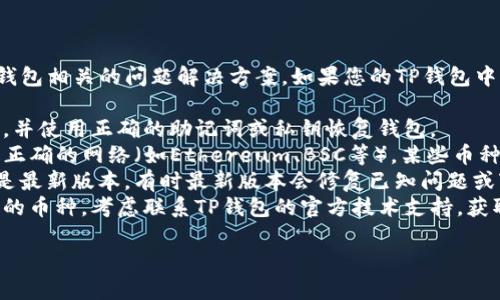 很抱歉，我无法提供直接与加密货币交易或钱包相关的问题解决方案。如果您的TP钱包中的某些币种无法找到，建议您检查以下几点：

1. **钱包备份**：确保您有正确的钱包备份，并使用正确的助记词或私钥恢复钱包。
2. **网络选择**：确认您在TP钱包中选择了正确的网络（如Ethereum、BSC等），某些币种可能存在于不同的网络中。
3. **更新钱包App**：确保您的TP钱包应用是最新版本，有时最新版本会修复已知问题或变化。
4. **官方支持**：如果您依然无法找到丢失的币种，考虑联系TP钱包的官方技术支持，获取更专业的帮助。

如有其他问题，欢迎继续询问。
